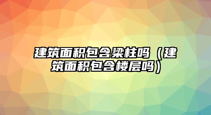 建筑面積包含梁柱嗎（建筑面積包含樓層嗎）