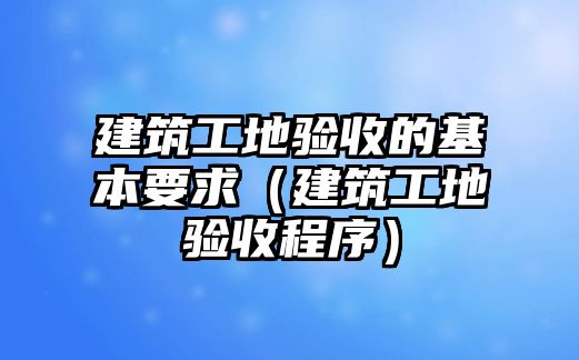 建筑工地驗收的基本要求（建筑工地驗收程序）