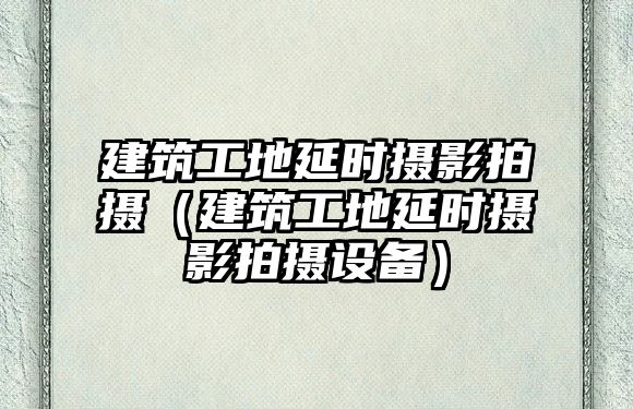 建筑工地延時攝影拍攝（建筑工地延時攝影拍攝設(shè)備）