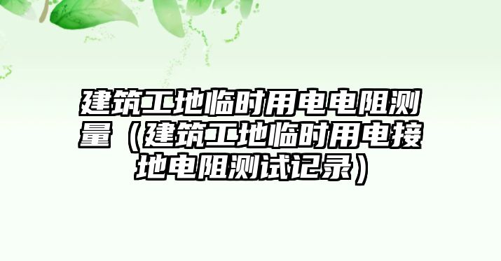 建筑工地臨時用電電阻測量（建筑工地臨時用電接地電阻測試記錄）