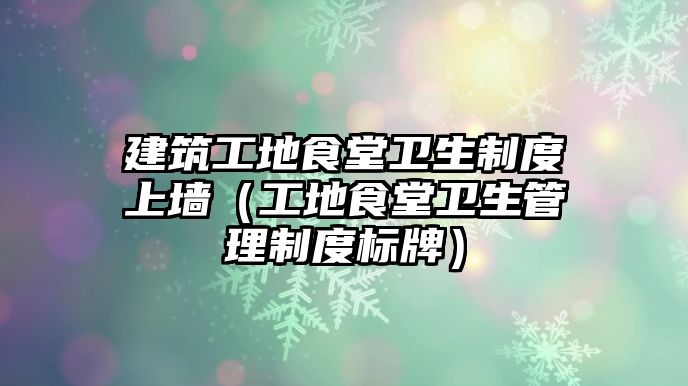 建筑工地食堂衛(wèi)生制度上墻（工地食堂衛(wèi)生管理制度標(biāo)牌）