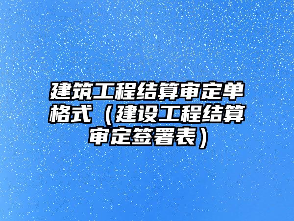 建筑工程結(jié)算審定單格式（建設(shè)工程結(jié)算審定簽署表）