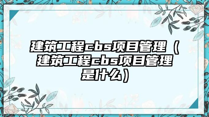 建筑工程cbs項目管理（建筑工程cbs項目管理是什么）