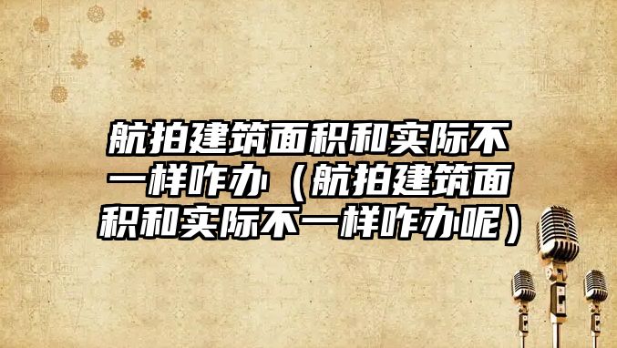 航拍建筑面積和實際不一樣咋辦（航拍建筑面積和實際不一樣咋辦呢）