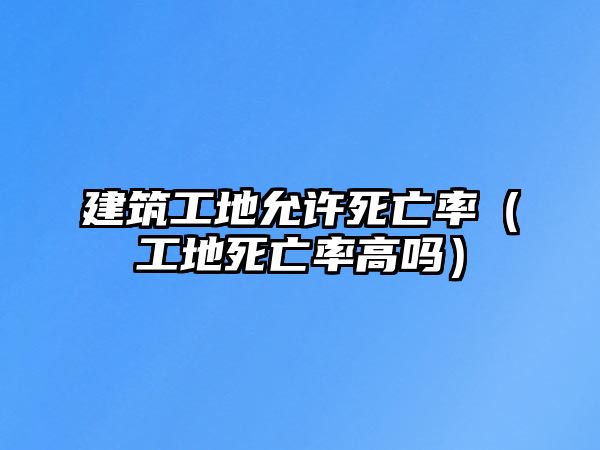 建筑工地允許死亡率（工地死亡率高嗎）