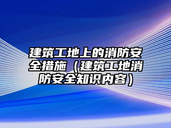 建筑工地上的消防安全措施（建筑工地消防安全知識(shí)內(nèi)容）