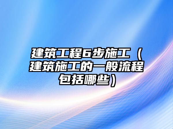 建筑工程6步施工（建筑施工的一般流程包括哪些）