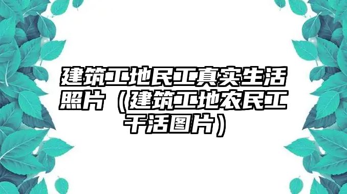 建筑工地民工真實(shí)生活照片（建筑工地農(nóng)民工干活圖片）