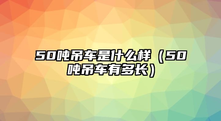 50噸吊車是什么樣（50噸吊車有多長）