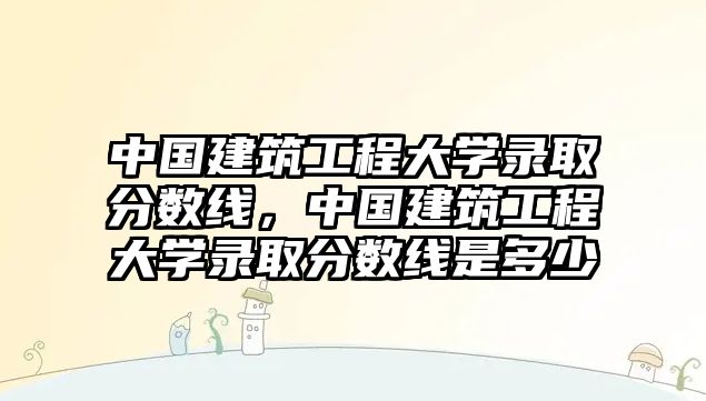 中國(guó)建筑工程大學(xué)錄取分?jǐn)?shù)線(xiàn)，中國(guó)建筑工程大學(xué)錄取分?jǐn)?shù)線(xiàn)是多少