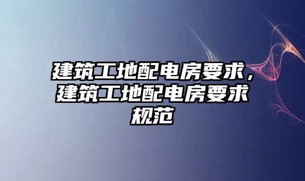 建筑工地配電房要求，建筑工地配電房要求規(guī)范