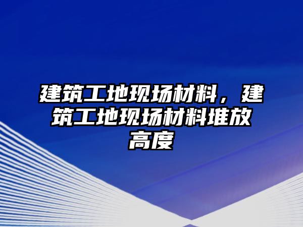 建筑工地現(xiàn)場(chǎng)材料，建筑工地現(xiàn)場(chǎng)材料堆放高度