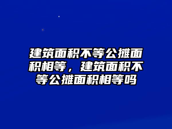 建筑面積不等公攤面積相等，建筑面積不等公攤面積相等嗎