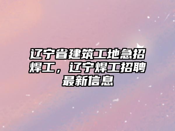 遼寧省建筑工地急招焊工，遼寧焊工招聘最新信息