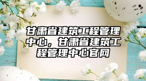 甘肅省建筑工程管理中心，甘肅省建筑工程管理中心官網(wǎng)