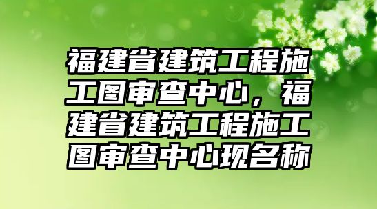 福建省建筑工程施工圖審查中心，福建省建筑工程施工圖審查中心現(xiàn)名稱