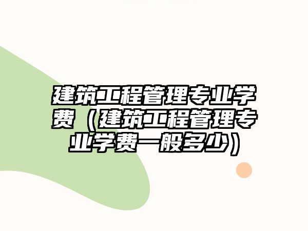 建筑工程管理專業(yè)學(xué)費(fèi)（建筑工程管理專業(yè)學(xué)費(fèi)一般多少）