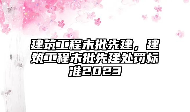 建筑工程未批先建，建筑工程未批先建處罰標(biāo)準(zhǔn)2023