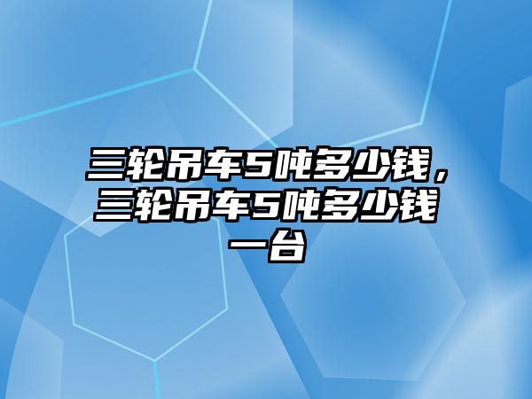 三輪吊車5噸多少錢，三輪吊車5噸多少錢一臺(tái)