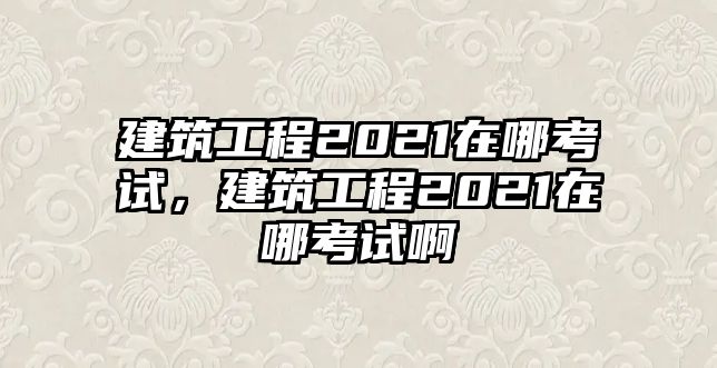 建筑工程2021在哪考試，建筑工程2021在哪考試啊