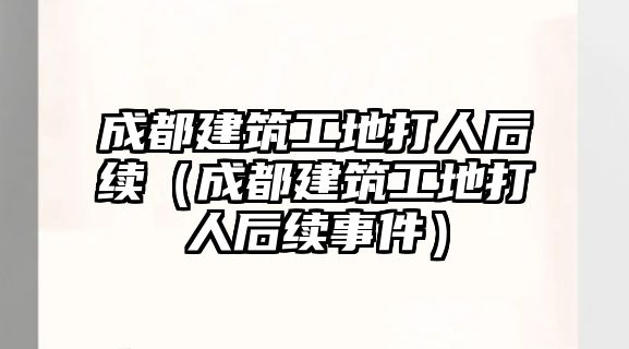 成都建筑工地打人后續(xù)（成都建筑工地打人后續(xù)事件）