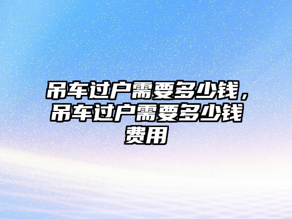 吊車過(guò)戶需要多少錢(qián)，吊車過(guò)戶需要多少錢(qián)費(fèi)用