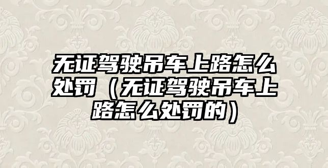 無證駕駛吊車上路怎么處罰（無證駕駛吊車上路怎么處罰的）