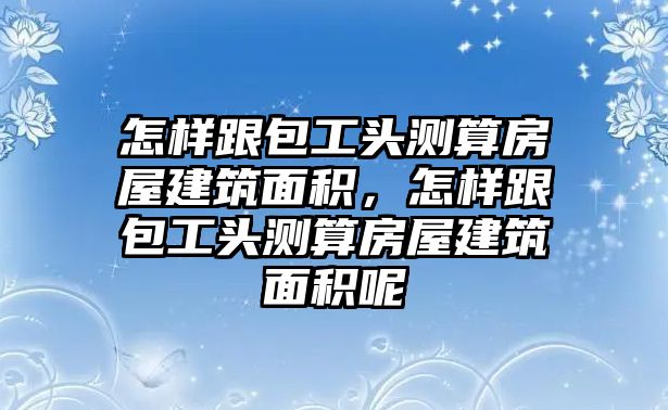 怎樣跟包工頭測算房屋建筑面積，怎樣跟包工頭測算房屋建筑面積呢