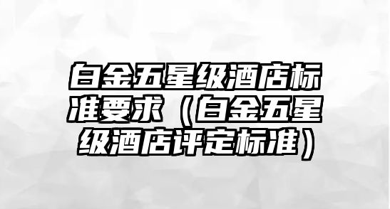 白金五星級(jí)酒店標(biāo)準(zhǔn)要求（白金五星級(jí)酒店評(píng)定標(biāo)準(zhǔn)）