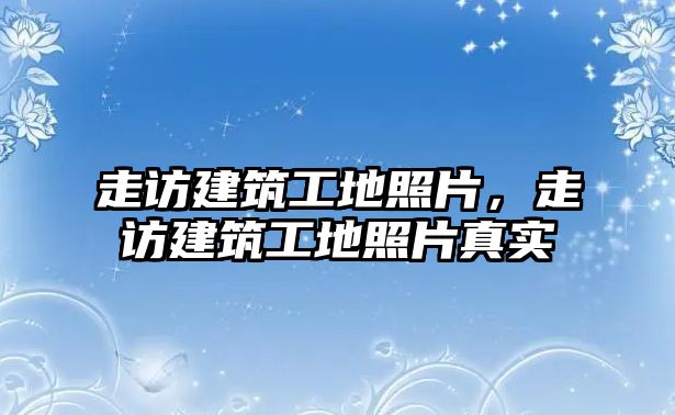 走訪建筑工地照片，走訪建筑工地照片真實(shí)