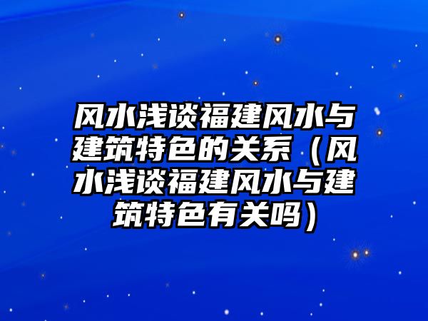 風水淺談福建風水與建筑特色的關(guān)系（風水淺談福建風水與建筑特色有關(guān)嗎）