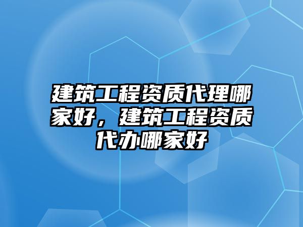 建筑工程資質(zhì)代理哪家好，建筑工程資質(zhì)代辦哪家好