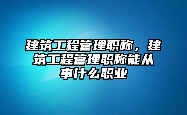 建筑工程管理職稱，建筑工程管理職稱能從事什么職業(yè)