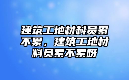 建筑工地材料員累不累，建筑工地材料員累不累呀