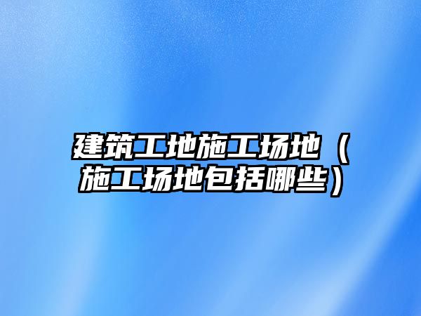 建筑工地施工場地（施工場地包括哪些）