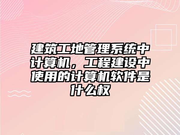 建筑工地管理系統(tǒng)中計(jì)算機(jī)，工程建設(shè)中使用的計(jì)算機(jī)軟件是什么權(quán)