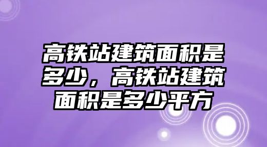 高鐵站建筑面積是多少，高鐵站建筑面積是多少平方