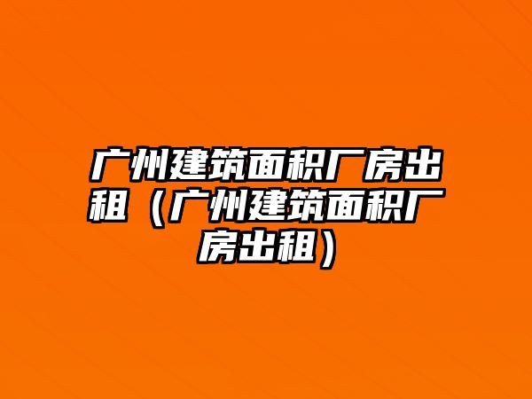 廣州建筑面積廠房出租（廣州建筑面積廠房出租）