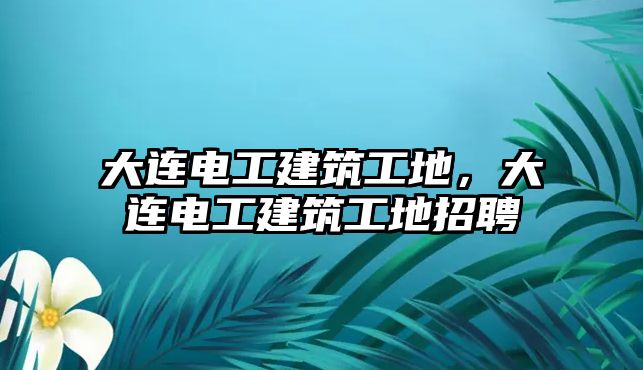 大連電工建筑工地，大連電工建筑工地招聘