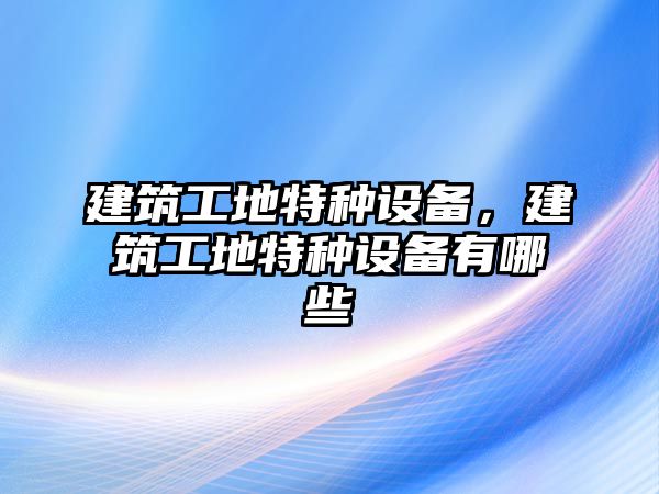 建筑工地特種設(shè)備，建筑工地特種設(shè)備有哪些