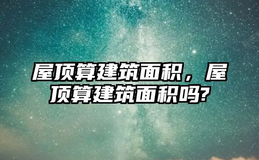 屋頂算建筑面積，屋頂算建筑面積嗎?