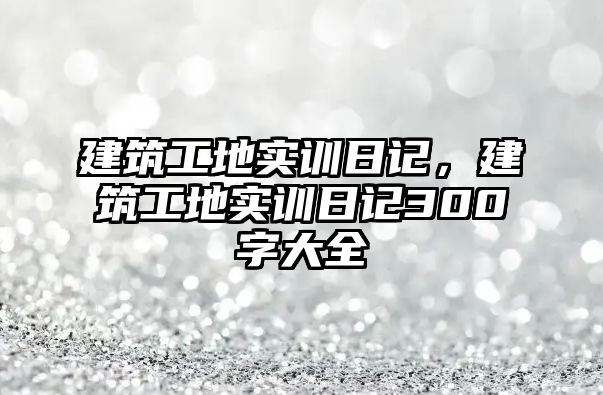 建筑工地實(shí)訓(xùn)日記，建筑工地實(shí)訓(xùn)日記300字大全