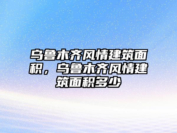 烏魯木齊風(fēng)情建筑面積，烏魯木齊風(fēng)情建筑面積多少