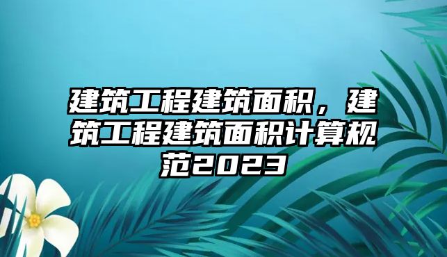 建筑工程建筑面積，建筑工程建筑面積計(jì)算規(guī)范2023