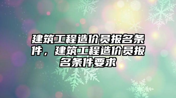 建筑工程造價員報名條件，建筑工程造價員報名條件要求