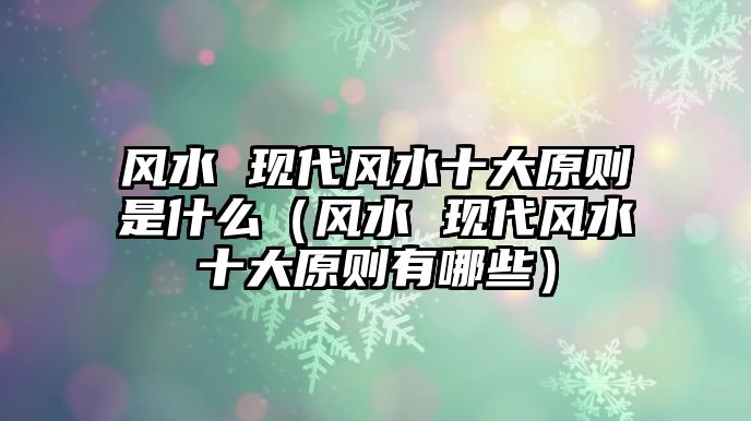 風(fēng)水 現(xiàn)代風(fēng)水十大原則是什么（風(fēng)水 現(xiàn)代風(fēng)水十大原則有哪些）