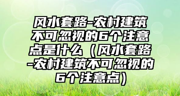 風水套路-農村建筑不可忽視的6個注意點是什么（風水套路-農村建筑不可忽視的6個注意點）