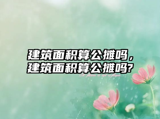 建筑面積算公攤嗎，建筑面積算公攤嗎?