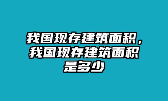 我國現(xiàn)存建筑面積，我國現(xiàn)存建筑面積是多少