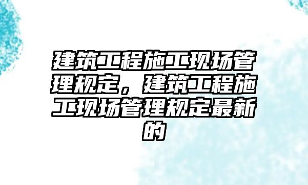 建筑工程施工現(xiàn)場管理規(guī)定，建筑工程施工現(xiàn)場管理規(guī)定最新的